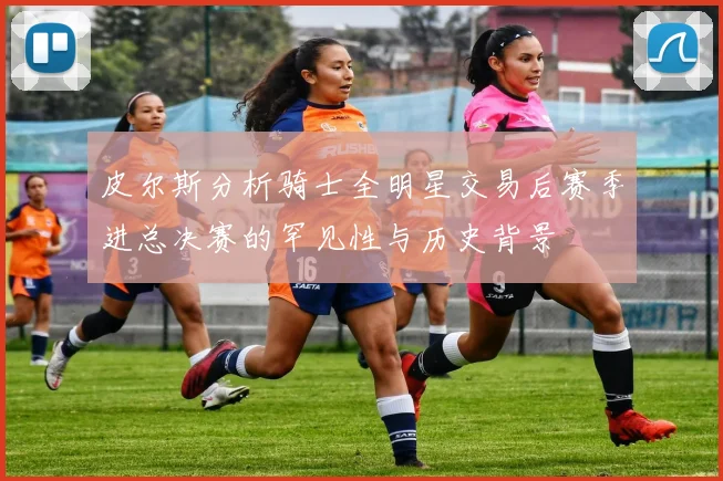 皮尔斯分析骑士全明星交易后赛季进总决赛的罕见性与历史背景