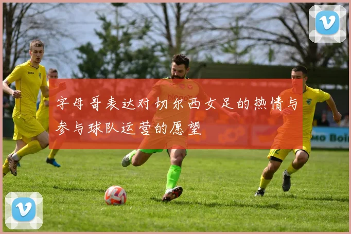 字母哥表达对切尔西女足的热情与参与球队运营的愿望