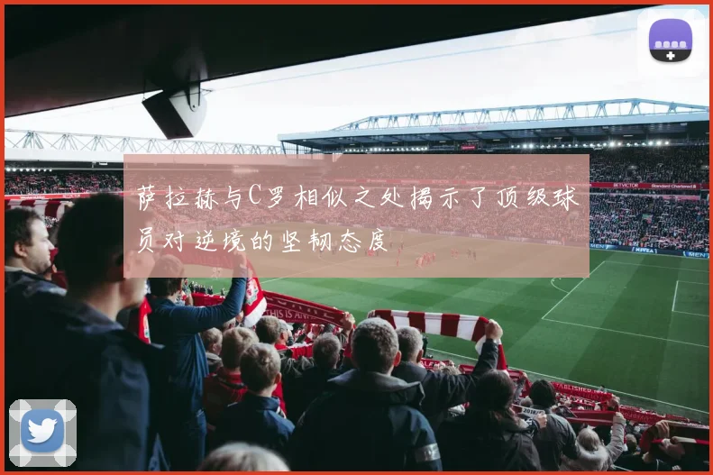 萨拉赫与C罗相似之处揭示了顶级球员对逆境的坚韧态度