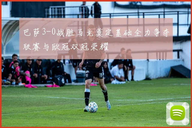 巴萨3-0战胜马竞奠定基础全力争夺联赛与欧冠双冠荣耀