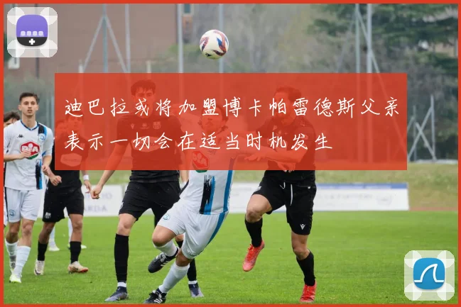 迪巴拉或将加盟博卡帕雷德斯父亲表示一切会在适当时机发生