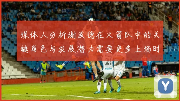 媒体人分析谢泼德在火箭队中的关键角色与发展潜力需要更多上场时间