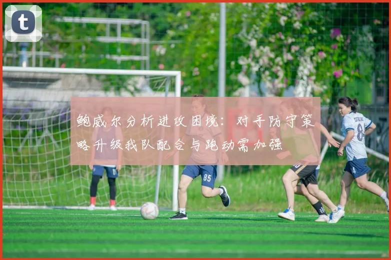 鲍威尔分析进攻困境：对手防守策略升级我队配合与跑动需加强