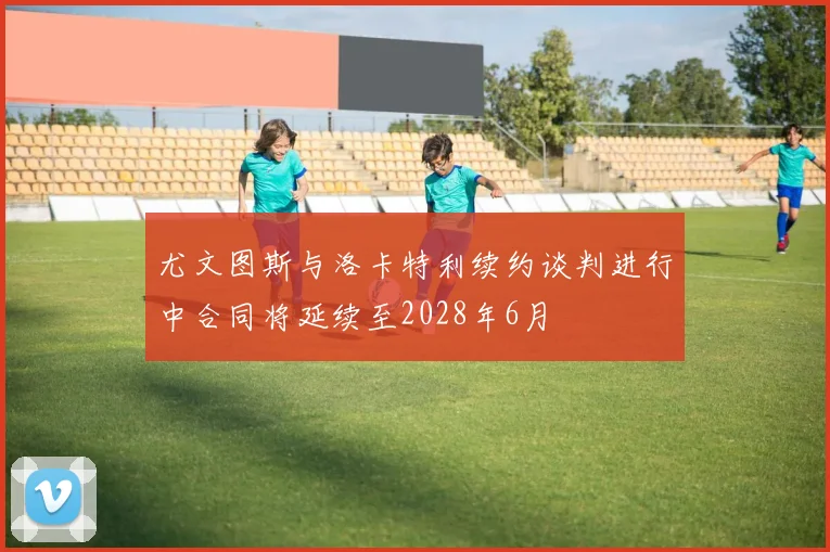 尤文图斯与洛卡特利续约谈判进行中合同将延续至2028年6月