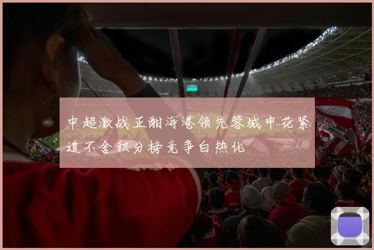 中超激战正酣海港领先蓉城申花紧追不舍积分榜竞争白热化