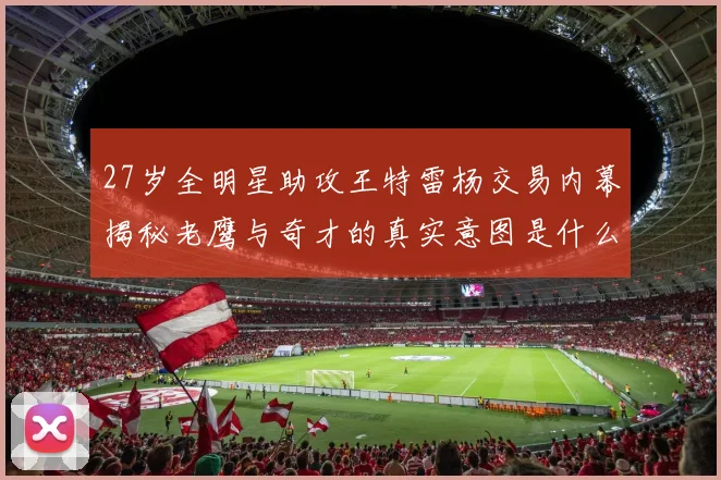 27岁全明星助攻王特雷杨交易内幕揭秘老鹰与奇才的真实意图是什么