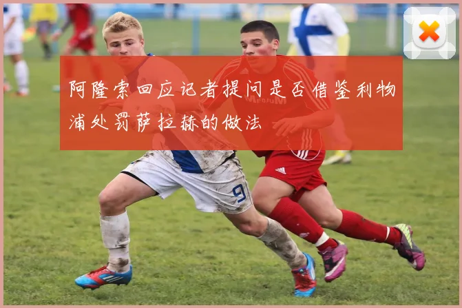 阿隆索回应记者提问是否借鉴利物浦处罚萨拉赫的做法
