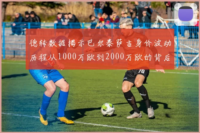 德转数据揭示巴尔泰萨吉身价波动历程从1000万欧到2000万欧的背后故事