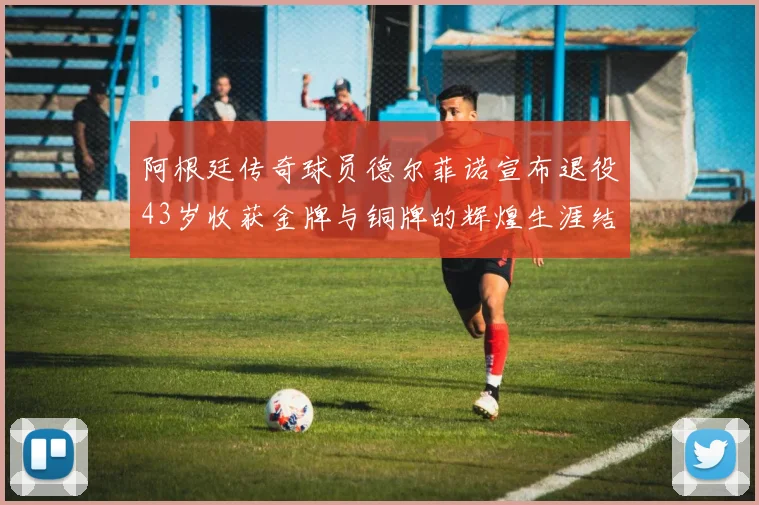 阿根廷传奇球员德尔菲诺宣布退役43岁收获金牌与铜牌的辉煌生涯结束