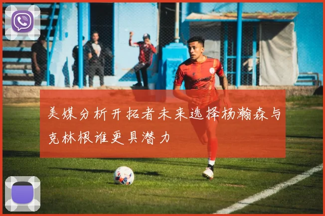 美媒分析开拓者未来选择杨瀚森与克林根谁更具潜力