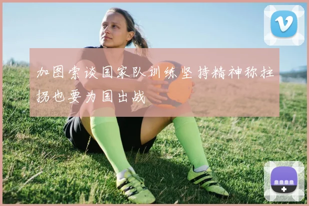加图索谈国家队训练坚持精神称拄拐也要为国出战