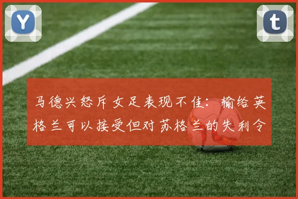 马德兴怒斥女足表现不佳：输给英格兰可以接受但对苏格兰的失利令人失望
