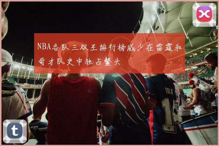 NBA各队三双王排行榜威少在雷霆和奇才队史中独占鳌头