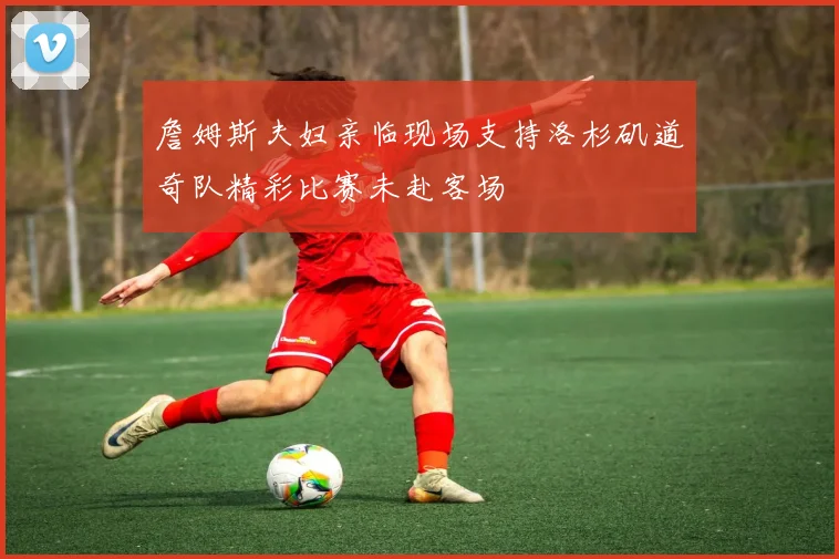 詹姆斯夫妇亲临现场支持洛杉矶道奇队精彩比赛未赴客场