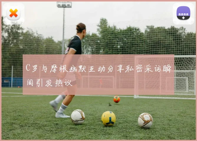 C罗与摩根幽默互动分享私密采访瞬间引发热议