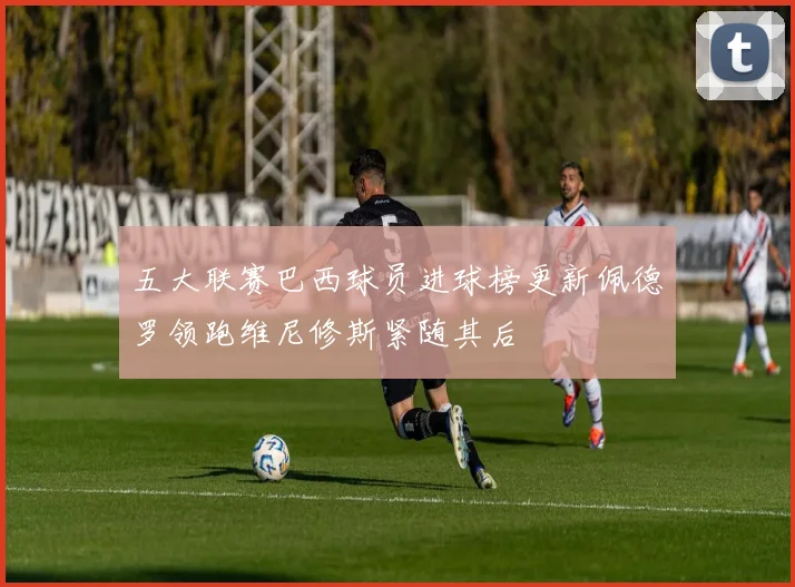 五大联赛巴西球员进球榜更新佩德罗领跑维尼修斯紧随其后